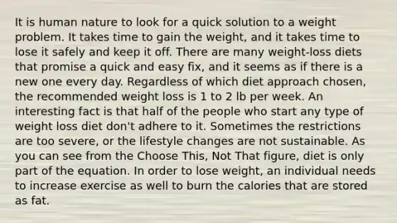 It is human nature to look for a quick solution to a weight problem. It takes time to gain the weight, and it takes time to lose it safely and keep it off. There are many weight-loss diets that promise a quick and easy fix, and it seems as if there is a new one every day. Regardless of which diet approach chosen, the recommended weight loss is 1 to 2 lb per week. An interesting fact is that half of the people who start any type of weight loss diet don't adhere to it. Sometimes the restrictions are too severe, or the lifestyle changes are not sustainable. As you can see from the Choose This, Not That figure, diet is only part of the equation. In order to lose weight, an individual needs to increase exercise as well to burn the calories that are stored as fat.