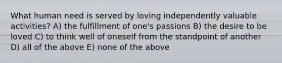 What human need is served by loving independently valuable activities? A) the fulfillment of one's passions B) the desire to be loved C) to think well of oneself from the standpoint of another D) all of the above E) none of the above