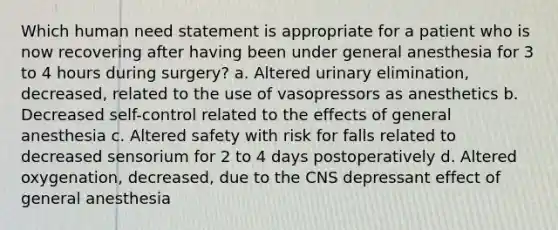 Which human need statement is appropriate for a patient who is now recovering after having been under general anesthesia for 3 to 4 hours during surgery? a. Altered urinary elimination, decreased, related to the use of vasopressors as anesthetics b. Decreased self-control related to the effects of general anesthesia c. Altered safety with risk for falls related to decreased sensorium for 2 to 4 days postoperatively d. Altered oxygenation, decreased, due to the CNS depressant effect of general anesthesia