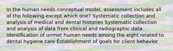 In the human needs conceptual model, assessment includes all of the following except which one? Systematic collection and analysis of medical and dental histories Systematic collection and analysis of data from clinical and radiographic data Identification of unmet human needs among the eight related to dental hygiene care Establishment of goals for client behavior