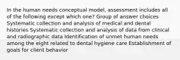 In the human needs conceptual model, assessment includes all of the following except which one? Group of answer choices Systematic collection and analysis of medical and dental histories Systematic collection and analysis of data from clinical and radiographic data Identification of unmet human needs among the eight related to dental hygiene care Establishment of goals for client behavior