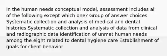 In the human needs conceptual model, assessment includes all of the following except which one? Group of answer choices Systematic collection and analysis of medical and dental histories Systematic collection and analysis of data from clinical and radiographic data Identification of unmet human needs among the eight related to dental hygiene care Establishment of goals for client behavior