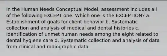 In the Human Needs Conceptual Model, assessment includes all of the following EXCEPT one. Which one is the EXCEPTION? a. Establishment of goals for client behavior b. Systematic collection and analysis of medical and dental histories c. Identification of unmet human needs among the eight related to dental hygiene care d. Systematic collection and analysis of data from clinical and radiographic data