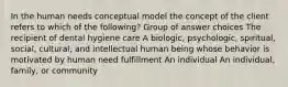 In the human needs conceptual model the concept of the client refers to which of the following? Group of answer choices The recipient of dental hygiene care A biologic, psychologic, spiritual, social, cultural, and intellectual human being whose behavior is motivated by human need fulfillment An individual An individual, family, or community