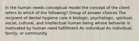 In the human needs conceptual model the concept of the client refers to which of the following? Group of answer choices The recipient of dental hygiene care A biologic, psychologic, spiritual, social, cultural, and intellectual human being whose behavior is motivated by human need fulfillment An individual An individual, family, or community