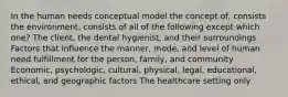 In the human needs conceptual model the concept of, consists the environment, consists of all of the following except which one? The client, the dental hygienist, and their surroundings Factors that influence the manner, mode, and level of human need fulfillment for the person, family, and community Economic, psychologic, cultural, physical, legal, educational, ethical, and geographic factors The healthcare setting only