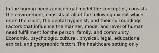 In the human needs conceptual model the concept of, consists the environment, consists of all of the following except which one? The client, the dental hygienist, and their surroundings Factors that influence the manner, mode, and level of human need fulfillment for the person, family, and community Economic, psychologic, cultural, physical, legal, educational, ethical, and geographic factors The healthcare setting only