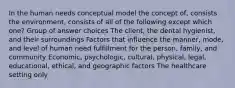 In the human needs conceptual model the concept of, consists the environment, consists of all of the following except which one? Group of answer choices The client, the dental hygienist, and their surroundings Factors that influence the manner, mode, and level of human need fulfillment for the person, family, and community Economic, psychologic, cultural, physical, legal, educational, ethical, and geographic factors The healthcare setting only