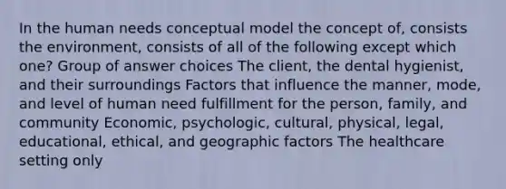 In the human needs conceptual model the concept of, consists the environment, consists of all of the following except which one? Group of answer choices The client, the dental hygienist, and their surroundings Factors that influence the manner, mode, and level of human need fulfillment for the person, family, and community Economic, psychologic, cultural, physical, legal, educational, ethical, and geographic factors The healthcare setting only