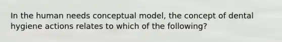 In the human needs conceptual model, the concept of dental hygiene actions relates to which of the following?