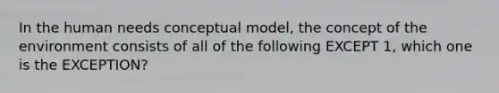 In the human needs conceptual model, the concept of the environment consists of all of the following EXCEPT 1, which one is the EXCEPTION?