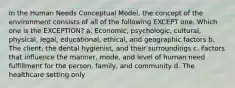 In the Human Needs Conceptual Model, the concept of the environment consists of all of the following EXCEPT one. Which one is the EXCEPTION? a. Economic, psychologic, cultural, physical, legal, educational, ethical, and geographic factors b. The client, the dental hygienist, and their surroundings c. Factors that influence the manner, mode, and level of human need fulfillment for the person, family, and community d. The healthcare setting only