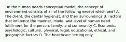 . In the human needs conceptual model, the concept of environment consists of all of the following except which one? A. The client, the dental hygienist, and their surroundings B. Factors that influence the manner, mode, and level of human need fulfillment for the person, family, and community C. Economic, psychologic, cultural, physical, legal, educational, ethical, and geographic factors D. The healthcare setting only