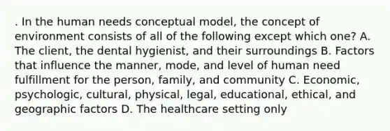 . In the human needs conceptual model, the concept of environment consists of all of the following except which one? A. The client, the dental hygienist, and their surroundings B. Factors that influence the manner, mode, and level of human need fulfillment for the person, family, and community C. Economic, psychologic, cultural, physical, legal, educational, ethical, and geographic factors D. The healthcare setting only