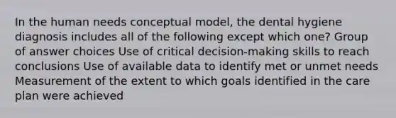 In the human needs conceptual model, the dental hygiene diagnosis includes all of the following except which one? Group of answer choices Use of critical decision-making skills to reach conclusions Use of available data to identify met or unmet needs Measurement of the extent to which goals identified in the care plan were achieved