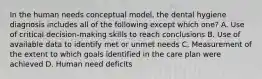 In the human needs conceptual model, the dental hygiene diagnosis includes all of the following except which one? A. Use of critical decision-making skills to reach conclusions B. Use of available data to identify met or unmet needs C. Measurement of the extent to which goals identified in the care plan were achieved D. Human need deficits