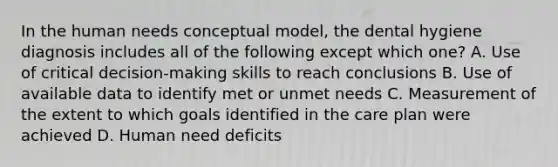 In the human needs conceptual model, the dental hygiene diagnosis includes all of the following except which one? A. Use of critical decision-making skills to reach conclusions B. Use of available data to identify met or unmet needs C. Measurement of the extent to which goals identified in the care plan were achieved D. Human need deficits