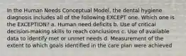 In the Human Needs Conceptual Model, the dental hygiene diagnosis includes all of the following EXCEPT one. Which one is the EXCEPTION? a. Human need deficits b. Use of critical decision-making skills to reach conclusions c. Use of available data to identify met or unmet needs d. Measurement of the extent to which goals identified in the care plan were achieved