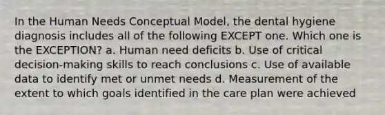 In the Human Needs Conceptual Model, the dental hygiene diagnosis includes all of the following EXCEPT one. Which one is the EXCEPTION? a. Human need deficits b. Use of critical decision-making skills to reach conclusions c. Use of available data to identify met or unmet needs d. Measurement of the extent to which goals identified in the care plan were achieved