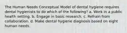 The Human Needs Conceptual Model of dental hygiene requires dental hygienists to do which of the following? a. Work in a public health setting. b. Engage in basic research. c. Refrain from collaboration. d. Make dental hygiene diagnosis based on eight human needs.