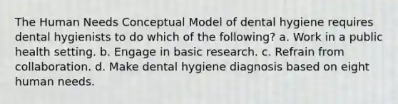 The Human Needs Conceptual Model of dental hygiene requires dental hygienists to do which of the following? a. Work in a public health setting. b. Engage in basic research. c. Refrain from collaboration. d. Make dental hygiene diagnosis based on eight human needs.