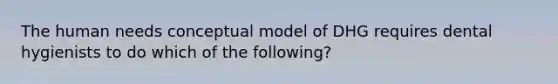 The human needs conceptual model of DHG requires dental hygienists to do which of the following?