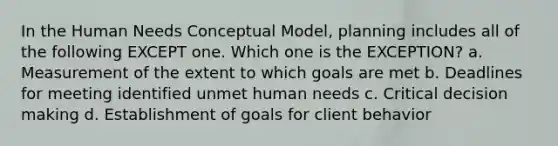 In the Human Needs Conceptual Model, planning includes all of the following EXCEPT one. Which one is the EXCEPTION? a. Measurement of the extent to which goals are met b. Deadlines for meeting identified unmet human needs c. Critical decision making d. Establishment of goals for client behavior