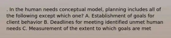 . In the human needs conceptual model, planning includes all of the following except which one? A. Establishment of goals for client behavior B. Deadlines for meeting identified unmet human needs C. Measurement of the extent to which goals are met