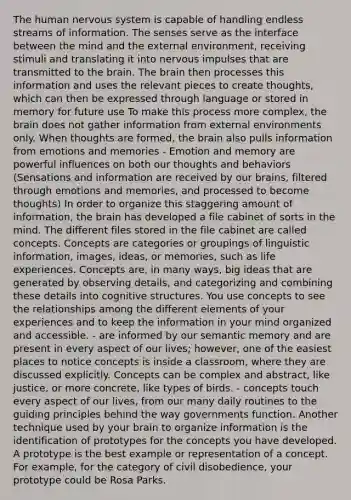 The human nervous system is capable of handling endless streams of information. The senses serve as the interface between the mind and the external environment, receiving stimuli and translating it into nervous impulses that are transmitted to the brain. The brain then processes this information and uses the relevant pieces to create thoughts, which can then be expressed through language or stored in memory for future use To make this process more complex, the brain does not gather information from external environments only. When thoughts are formed, the brain also pulls information from emotions and memories - Emotion and memory are powerful influences on both our thoughts and behaviors (Sensations and information are received by our brains, filtered through emotions and memories, and processed to become thoughts) In order to organize this staggering amount of information, the brain has developed a file cabinet of sorts in the mind. The different files stored in the file cabinet are called concepts. Concepts are categories or groupings of linguistic information, images, ideas, or memories, such as life experiences. Concepts are, in many ways, big ideas that are generated by observing details, and categorizing and combining these details into cognitive structures. You use concepts to see the relationships among the different elements of your experiences and to keep the information in your mind organized and accessible. - are informed by our semantic memory and are present in every aspect of our lives; however, one of the easiest places to notice concepts is inside a classroom, where they are discussed explicitly. Concepts can be complex and abstract, like justice, or more concrete, like types of birds. - concepts touch every aspect of our lives, from our many daily routines to the guiding principles behind the way governments function. Another technique used by your brain to organize information is the identification of prototypes for the concepts you have developed. A prototype is the best example or representation of a concept. For example, for the category of civil disobedience, your prototype could be Rosa Parks.