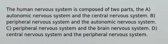 The human nervous system is composed of two parts, the A) autonomic nervous system and the central nervous system. B) peripheral nervous system and the autonomic nervous system. C) peripheral nervous system and the brain nervous system. D) central nervous system and the peripheral nervous system.