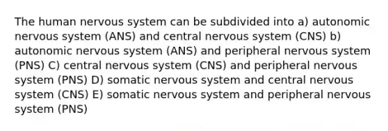 The human nervous system can be subdivided into a) autonomic nervous system (ANS) and central nervous system (CNS) b) autonomic nervous system (ANS) and peripheral nervous system (PNS) C) central nervous system (CNS) and peripheral nervous system (PNS) D) somatic nervous system and central nervous system (CNS) E) somatic nervous system and peripheral nervous system (PNS)