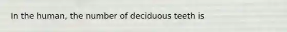 In the human, the number of deciduous teeth is