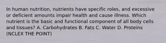 In human nutrition, nutrients have specific roles, and excessive or deficient amounts impair health and cause illness. Which nutrient is the basic and functional component of all body cells and tissues? A. Carbohydrates B. Fats C. Water D. Proteins (NCLEX THE POINT)