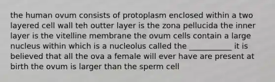 the human ovum consists of protoplasm enclosed within a two layered cell wall teh outter layer is the zona pellucida the inner layer is the vitelline membrane the ovum cells contain a large nucleus within which is a nucleolus called the ___________ it is believed that all the ova a female will ever have are present at birth the ovum is larger than the sperm cell