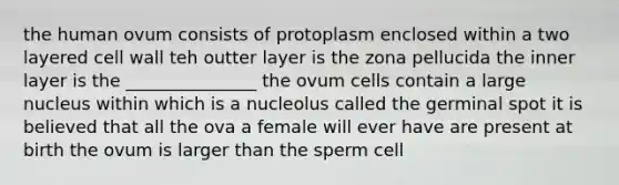 the human ovum consists of protoplasm enclosed within a two layered cell wall teh outter layer is the zona pellucida the inner layer is the _______________ the ovum cells contain a large nucleus within which is a nucleolus called the germinal spot it is believed that all the ova a female will ever have are present at birth the ovum is larger than the sperm cell