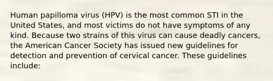 Human papilloma virus (HPV) is the most common STI in the United States, and most victims do not have symptoms of any kind. Because two strains of this virus can cause deadly cancers, the American Cancer Society has issued new guidelines for detection and prevention of cervical cancer. These guidelines include: