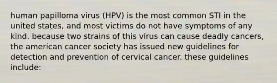 human papilloma virus (HPV) is the most common STI in the united states, and most victims do not have symptoms of any kind. because two strains of this virus can cause deadly cancers, the american cancer society has issued new guidelines for detection and prevention of cervical cancer. these guidelines include: