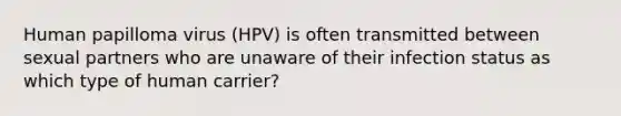 Human papilloma virus (HPV) is often transmitted between sexual partners who are unaware of their infection status as which type of human carrier?