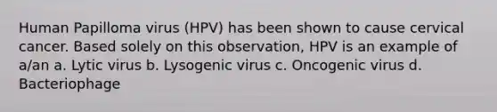 Human Papilloma virus (HPV) has been shown to cause cervical cancer. Based solely on this observation, HPV is an example of a/an a. Lytic virus b. Lysogenic virus c. Oncogenic virus d. Bacteriophage