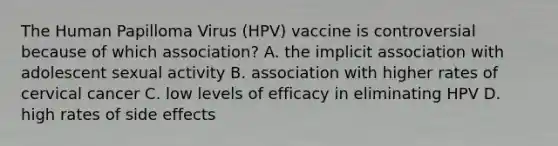 The Human Papilloma Virus (HPV) vaccine is controversial because of which association? A. the implicit association with adolescent sexual activity B. association with higher rates of cervical cancer C. low levels of efficacy in eliminating HPV D. high rates of side effects