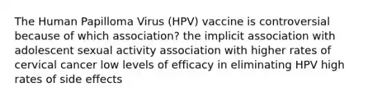 The Human Papilloma Virus (HPV) vaccine is controversial because of which association? the implicit association with adolescent sexual activity association with higher rates of cervical cancer low levels of efficacy in eliminating HPV high rates of side effects