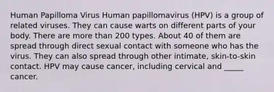 Human Papilloma Virus Human papillomavirus (HPV) is a group of related viruses. They can cause warts on different parts of your body. There are more than 200 types. About 40 of them are spread through direct sexual contact with someone who has the virus. They can also spread through other intimate, skin-to-skin contact. HPV may cause cancer, including cervical and _____ cancer.