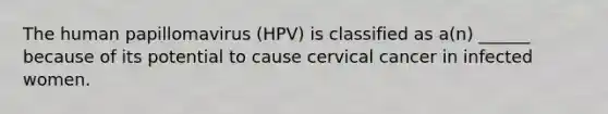 The human papillomavirus (HPV) is classified as a(n) ______ because of its potential to cause cervical cancer in infected women.