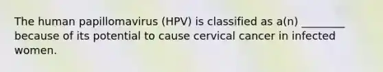 The human papillomavirus (HPV) is classified as a(n) ________ because of its potential to cause cervical cancer in infected women.