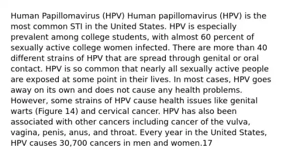 Human Papillomavirus (HPV) Human papillomavirus (HPV) is the most common STI in the United States. HPV is especially prevalent among college students, with almost 60 percent of sexually active college women infected. There are more than 40 different strains of HPV that are spread through genital or oral contact. HPV is so common that nearly all sexually active people are exposed at some point in their lives. In most cases, HPV goes away on its own and does not cause any health problems. However, some strains of HPV cause health issues like genital warts (Figure 14) and cervical cancer. HPV has also been associated with other cancers including cancer of the vulva, vagina, penis, anus, and throat. Every year in the United States, HPV causes 30,700 cancers in men and women.17