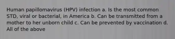 Human papillomavirus (HPV) infection a. Is the most common STD, viral or bacterial, in America b. Can be transmitted from a mother to her unborn child c. Can be prevented by vaccination d. All of the above