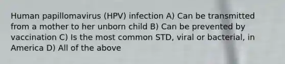 Human papillomavirus (HPV) infection A) Can be transmitted from a mother to her unborn child B) Can be prevented by vaccination C) Is the most common STD, viral or bacterial, in America D) All of the above