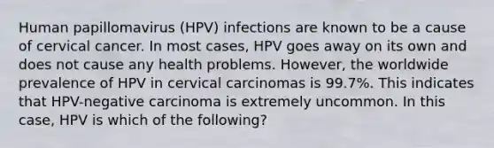 Human papillomavirus (HPV) infections are known to be a cause of cervical cancer. In most cases, HPV goes away on its own and does not cause any health problems. However, the worldwide prevalence of HPV in cervical carcinomas is 99.7%. This indicates that HPV-negative carcinoma is extremely uncommon. In this case, HPV is which of the following?