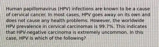 Human papillomavirus (HPV) infections are known to be a cause of cervical cancer. In most cases, HPV goes away on its own and does not cause any health problems. However, the worldwide HPV prevalence in cervical carcinomas is 99.7%. This indicates that HPV-negative carcinoma is extremely uncommon. In this case, HPV is which of the following?