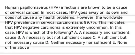 Human papillomavirus (HPV) infections are known to be a cause of cervical cancer. In most cases, HPV goes away on its own and does not cause any health problems. However, the worldwide HPV prevalence in cervical carcinomas is 99.7%. This indicates that HPV-negative carcinoma is extremely uncommon. In this case, HPV is which of the following? A. A necessary and sufficient cause B. A necessary but not sufficient cause C. A sufficient but not necessary cause D. Neither necessary nor sufficient E. None of the above